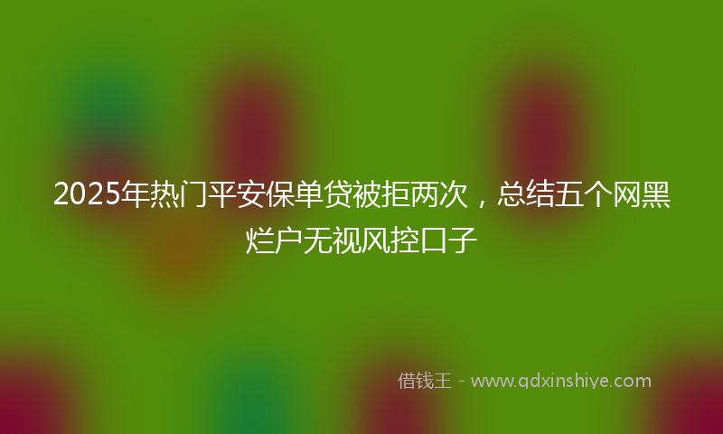 2025年热门平安保单贷被拒两次，总结五个网黑烂户无视风控口子