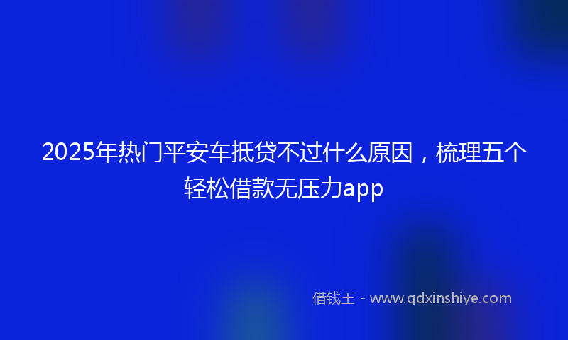 2025年热门平安车抵贷不过什么原因，梳理五个轻松借款无压力app