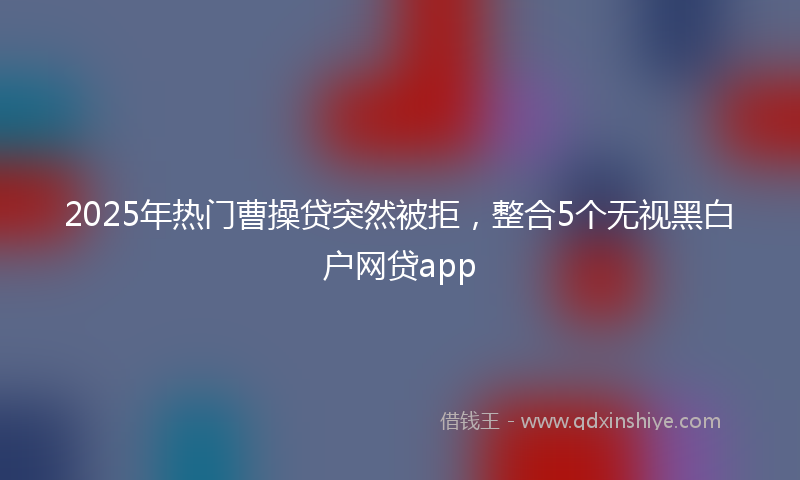 2025年热门曹操贷突然被拒，整合5个无视黑白户网贷app