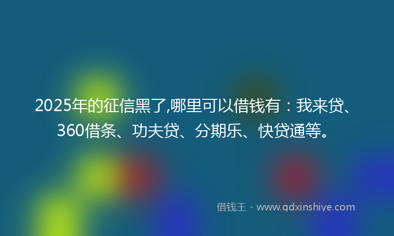 2025年的征信黑了,哪里可以借钱有：我来贷、360借条、功夫贷、分期乐、快贷通等。