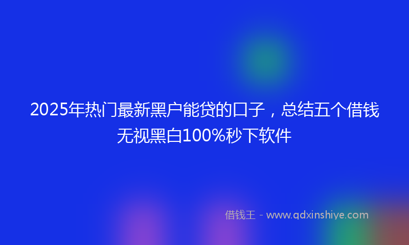 2025年热门最新黑户能贷的口子，总结五个借钱无视黑白100%秒下软件