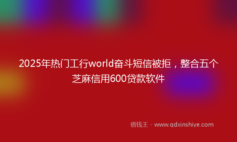 2025年热门工行world奋斗短信被拒，整合五个芝麻信用600贷款软件