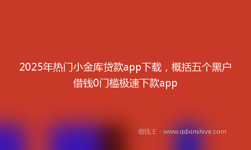 2025年热门小金库贷款app下载，概括五个黑户借钱0门槛极速下款app