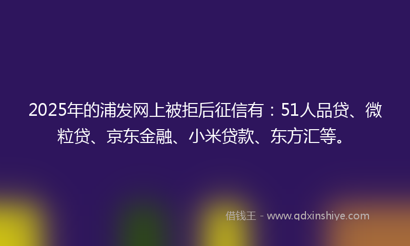 2025年的浦发网上被拒后征信有：51人品贷、微粒贷、京东金融、小米贷款、东方汇等。