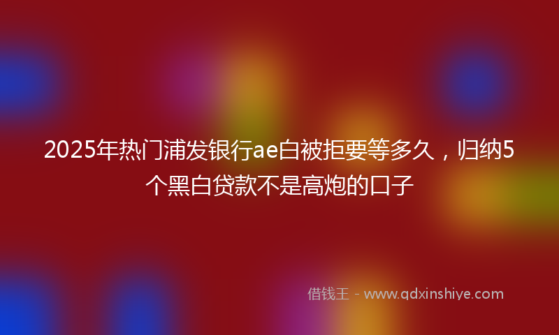 2025年热门浦发银行ae白被拒要等多久，归纳5个黑白贷款不是高炮的口子