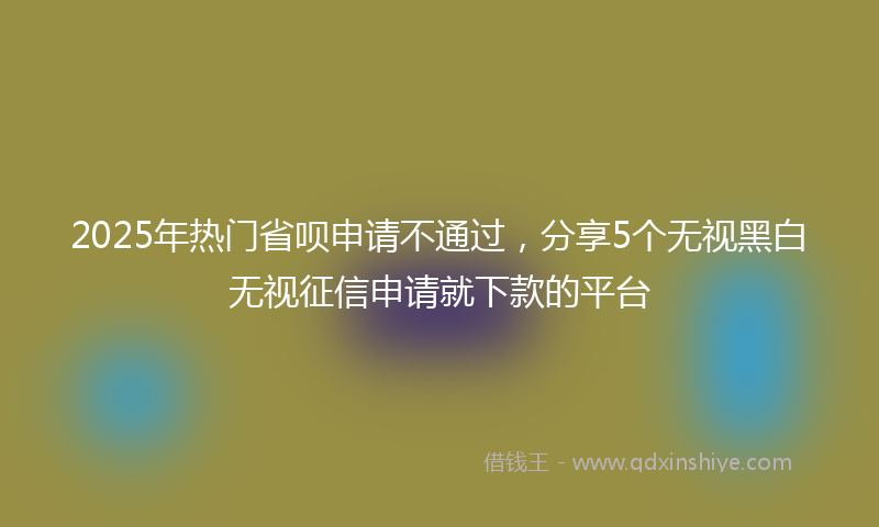 2025年热门省呗申请不通过，分享5个无视黑白无视征信申请就下款的平台