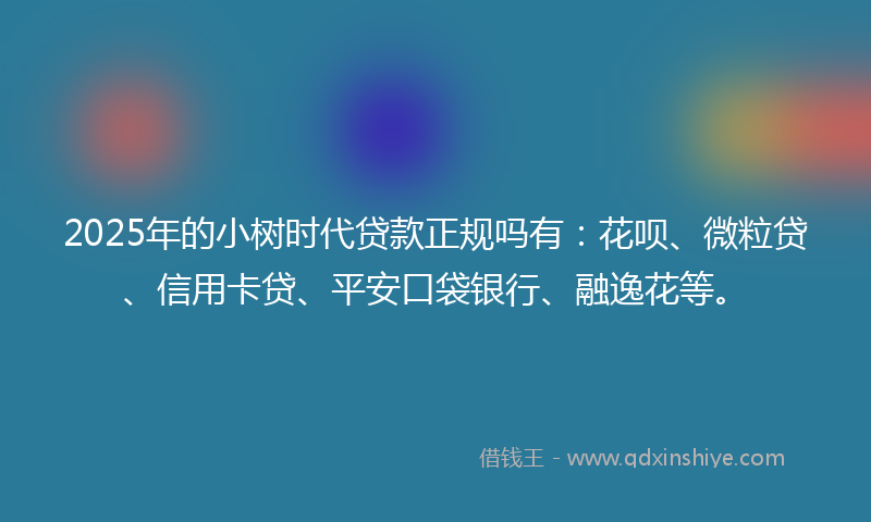 2025年的小树时代贷款正规吗有：花呗、微粒贷、信用卡贷、平安口袋银行、融逸花等。