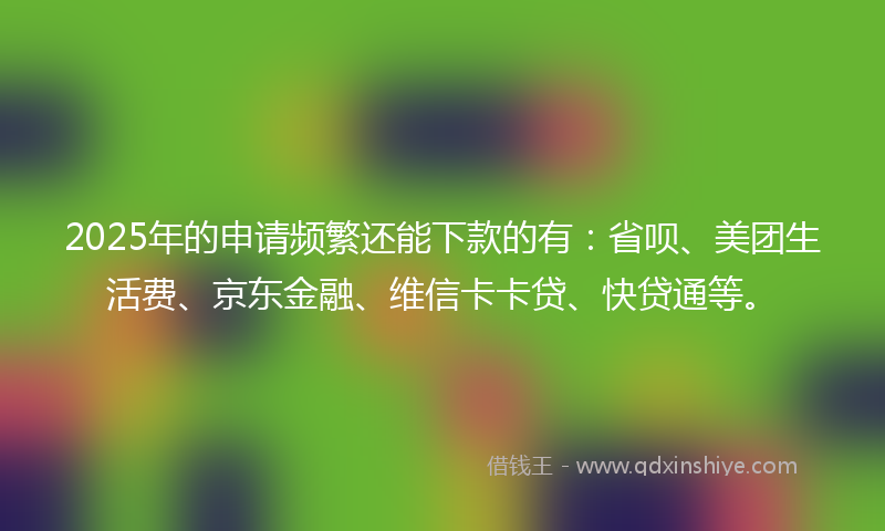 2025年的申请频繁还能下款的有：省呗、美团生活费、京东金融、维信卡卡贷、快贷通等。