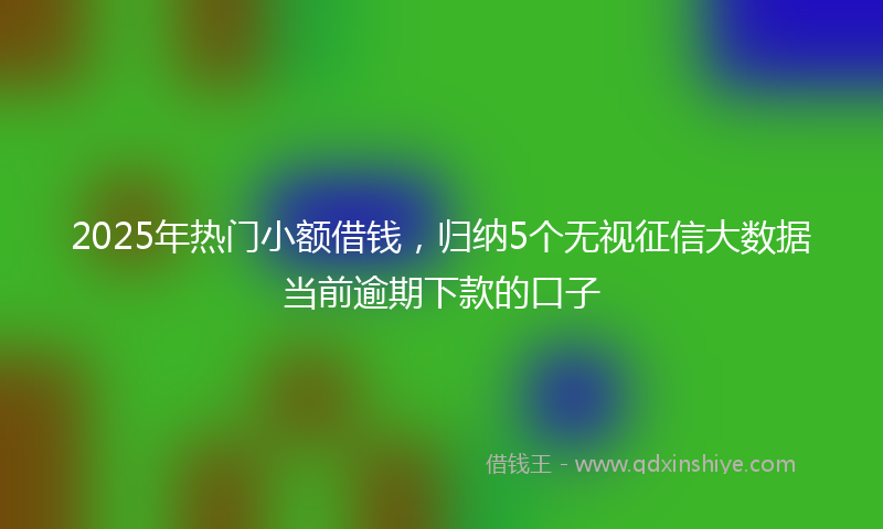 2025年热门小额借钱，归纳5个无视征信大数据当前逾期下款的口子
