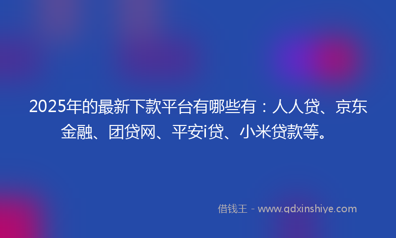 2025年的最新下款平台有哪些有：人人贷、京东金融、团贷网、平安i贷、小米贷款等。