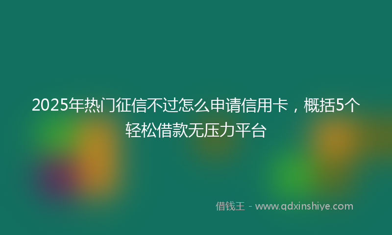 2025年热门征信不过怎么申请信用卡，概括5个轻松借款无压力平台