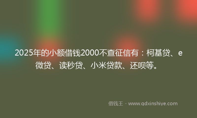 2025年的小额借钱2000不查征信有：柯基贷、e微贷、读秒贷、小米贷款、还呗等。