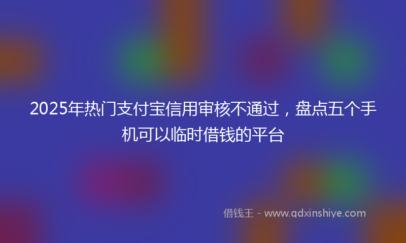 2025年热门支付宝信用审核不通过，盘点五个手机可以临时借钱的平台