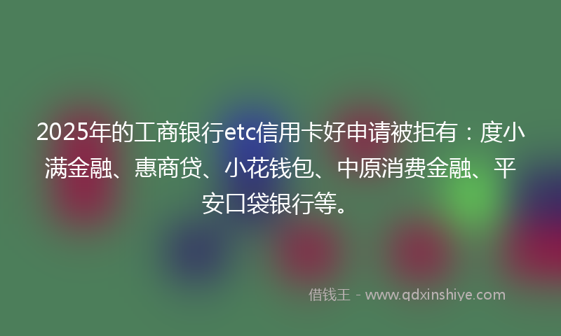 2025年的工商银行etc信用卡好申请被拒有：度小满金融、惠商贷、小花钱包、中原消费金融、平安口袋银行等。