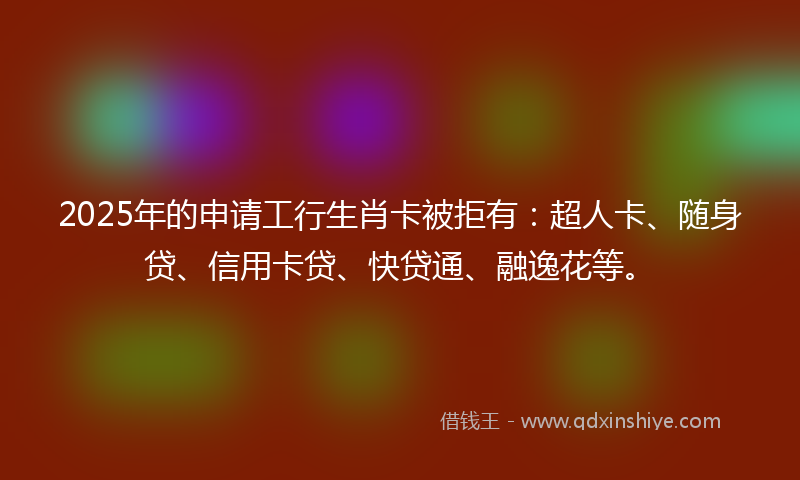 2025年的申请工行生肖卡被拒有：超人卡、随身贷、信用卡贷、快贷通、融逸花等。