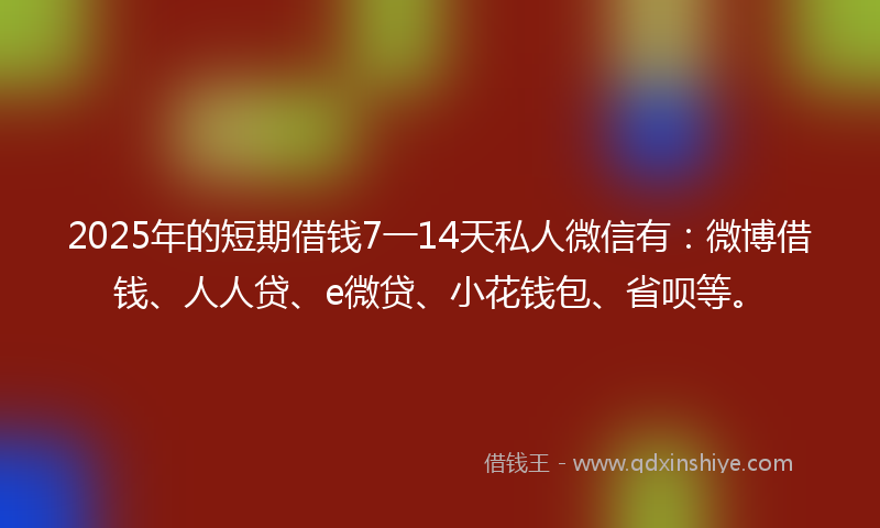 2025年的短期借钱7一14天私人微信有：微博借钱、人人贷、e微贷、小花钱包、省呗等。