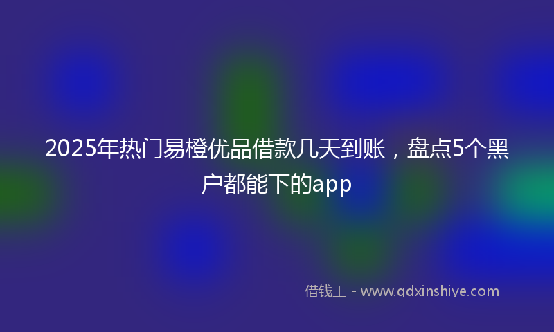 2025年热门易橙优品借款几天到账，盘点5个黑户都能下的app
