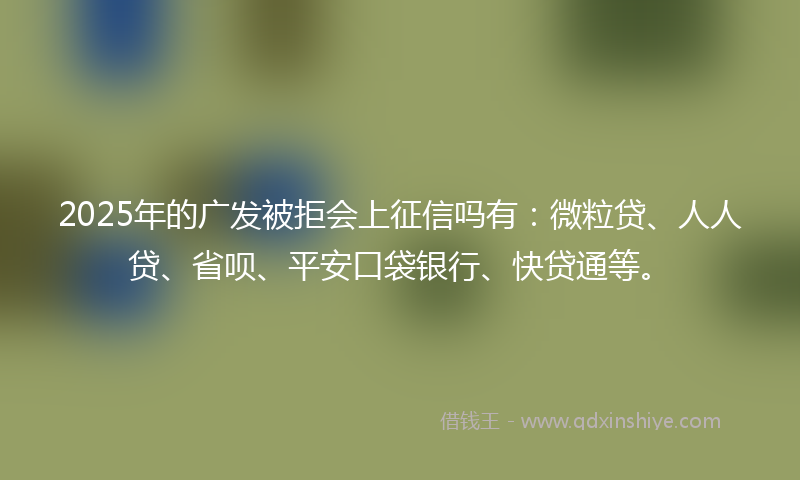 2025年的广发被拒会上征信吗有：微粒贷、人人贷、省呗、平安口袋银行、快贷通等。