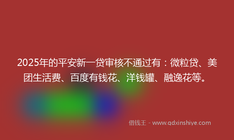 2025年的平安新一贷审核不通过有：微粒贷、美团生活费、百度有钱花、洋钱罐、融逸花等。