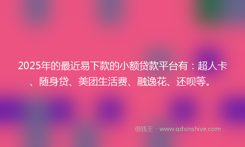 2025年的最近易下款的小额贷款平台有：超人卡、随身贷、美团生活费、融逸花、还呗等。