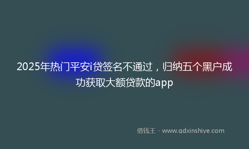 2025年热门平安i贷签名不通过，归纳五个黑户成功获取大额贷款的app