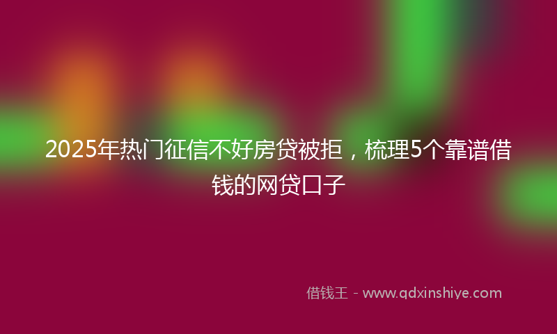 2025年热门征信不好房贷被拒，梳理5个靠谱借钱的网贷口子