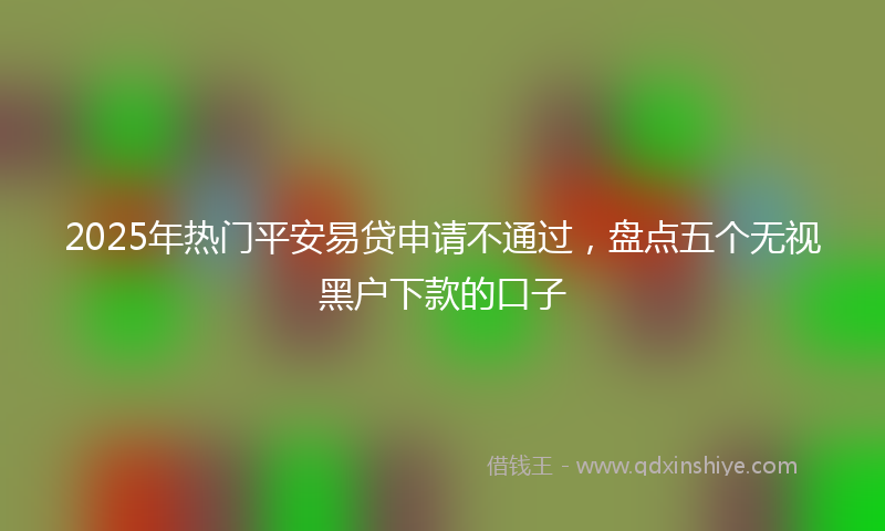 2025年热门平安易贷申请不通过，盘点五个无视黑户下款的口子