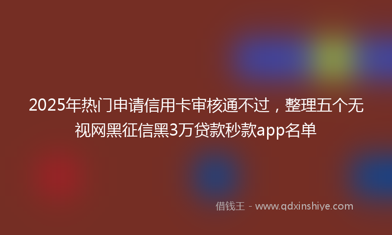 2025年热门申请信用卡审核通不过，整理五个无视网黑征信黑3万贷款秒款app名单