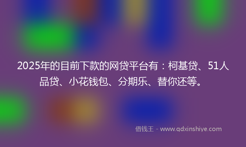 2025年的目前下款的网贷平台有：柯基贷、51人品贷、小花钱包、分期乐、替你还等。