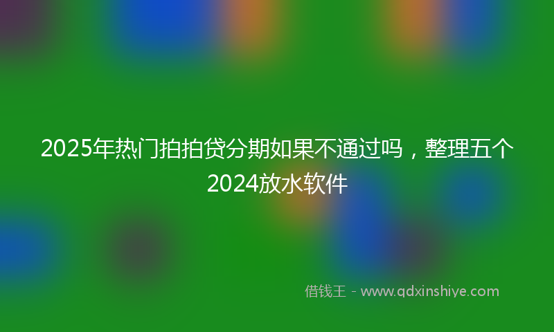 2025年热门拍拍贷分期如果不通过吗，整理五个2024放水软件