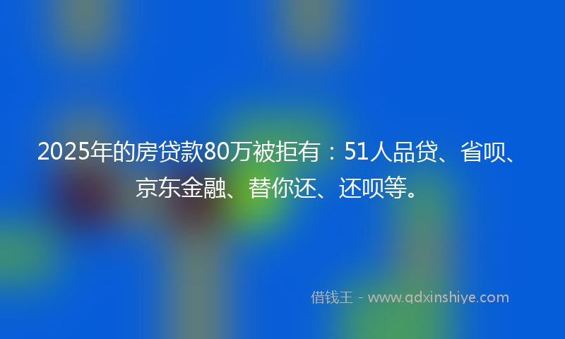 2025年的房贷款80万被拒有：51人品贷、省呗、京东金融、替你还、还呗等。