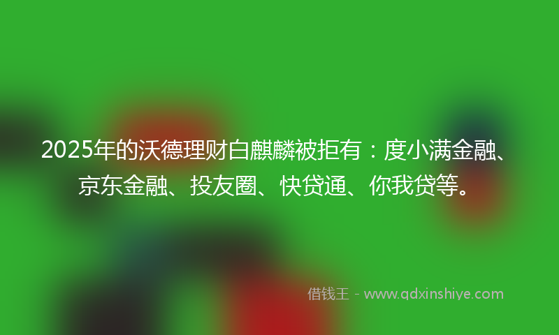 2025年的沃德理财白麒麟被拒有：度小满金融、京东金融、投友圈、快贷通、你我贷等。