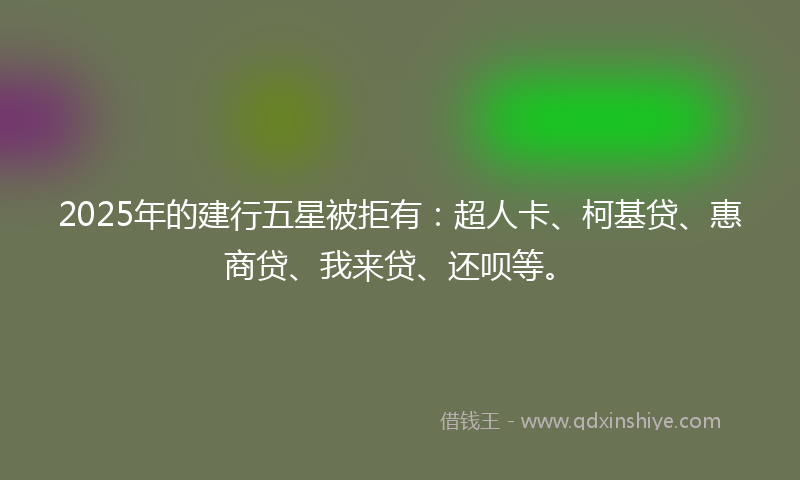 2025年的建行五星被拒有：超人卡、柯基贷、惠商贷、我来贷、还呗等。