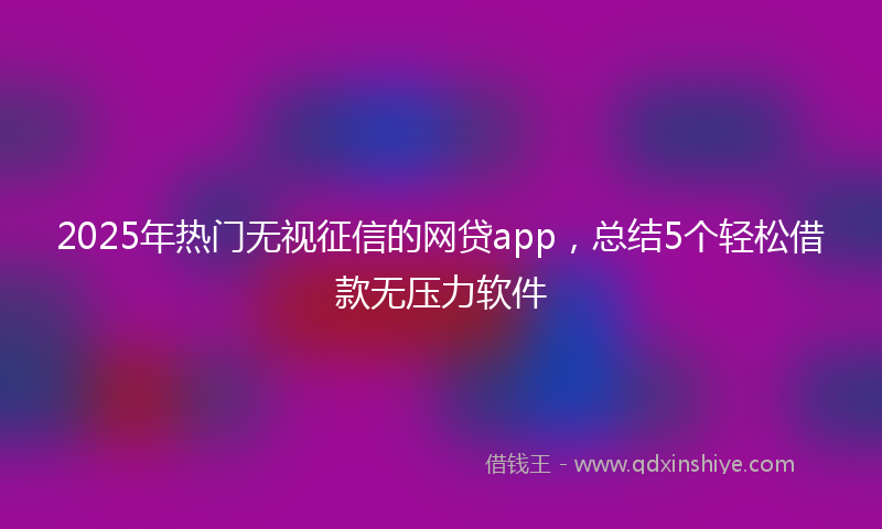 2025年热门无视征信的网贷app，总结5个轻松借款无压力软件