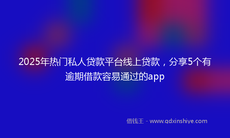 2025年热门私人贷款平台线上贷款，分享5个有逾期借款容易通过的app