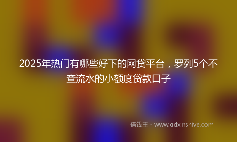 2025年热门有哪些好下的网贷平台，罗列5个不查流水的小额度贷款口子