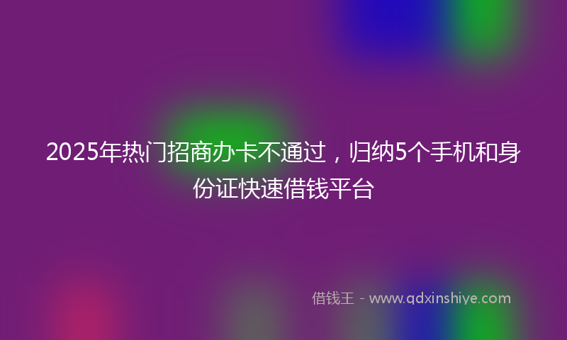 2025年热门招商办卡不通过，归纳5个手机和身份证快速借钱平台