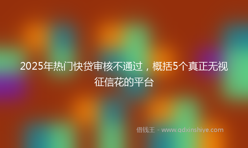 2025年热门快贷审核不通过，概括5个真正无视征信花的平台