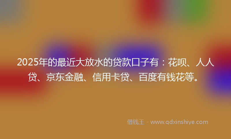 2025年的最近大放水的贷款口子有：花呗、人人贷、京东金融、信用卡贷、百度有钱花等。