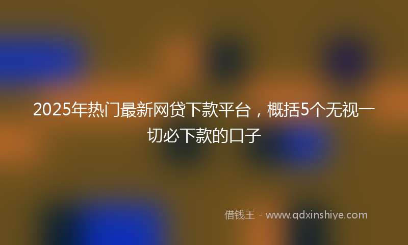 2025年热门最新网贷下款平台，概括5个无视一切必下款的口子
