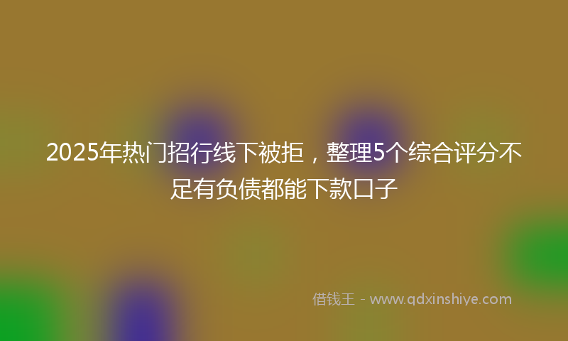 2025年热门招行线下被拒，整理5个综合评分不足有负债都能下款口子
