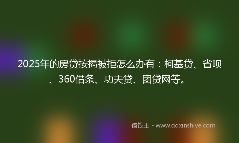 2025年的房贷按揭被拒怎么办有：柯基贷、省呗、360借条、功夫贷、团贷网等。