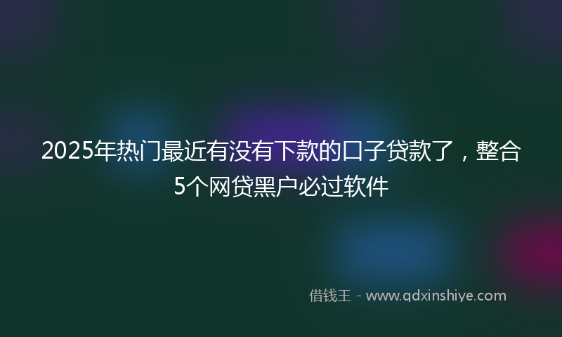 2025年热门最近有没有下款的口子贷款了，整合5个网贷黑户必过软件