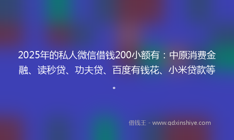 2025年的私人微信借钱200小额有：中原消费金融、读秒贷、功夫贷、百度有钱花、小米贷款等。