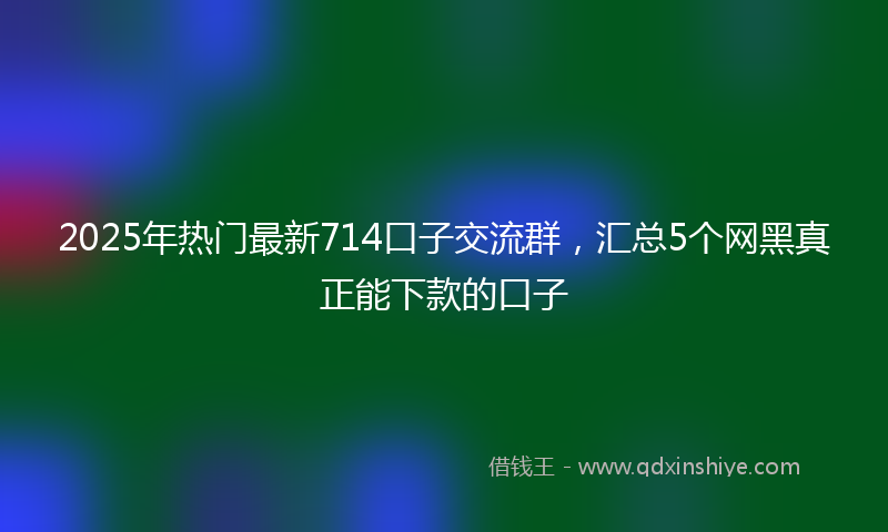 2025年热门最新714口子交流群，汇总5个网黑真正能下款的口子