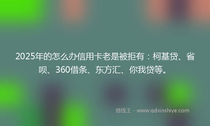 2025年的怎么办信用卡老是被拒有：柯基贷、省呗、360借条、东方汇、你我贷等。