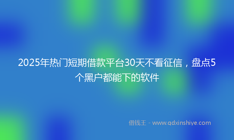 2025年热门短期借款平台30天不看征信，盘点5个黑户都能下的软件