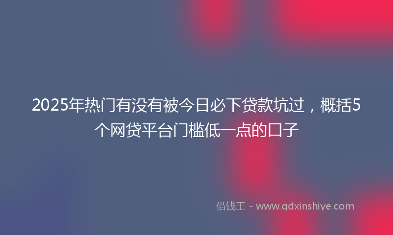 2025年热门有没有被今日必下贷款坑过，概括5个网贷平台门槛低一点的口子