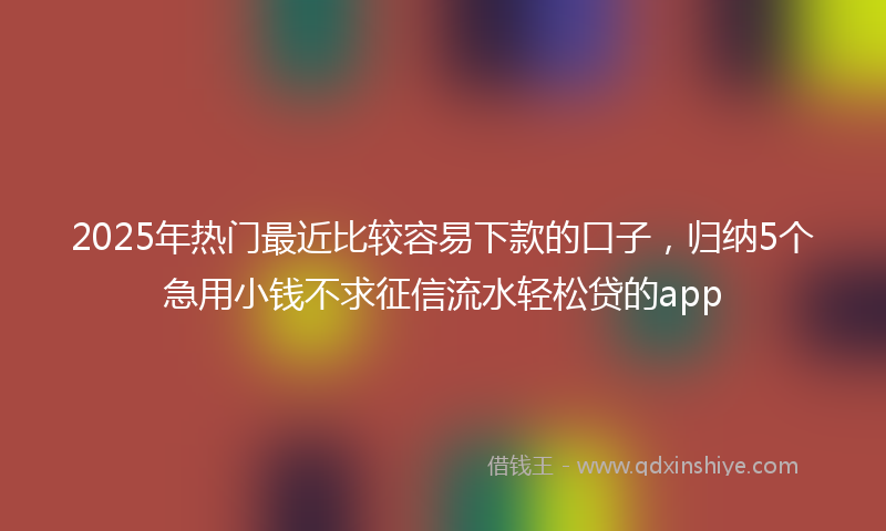 2025年热门最近比较容易下款的口子，归纳5个急用小钱不求征信流水轻松贷的app
