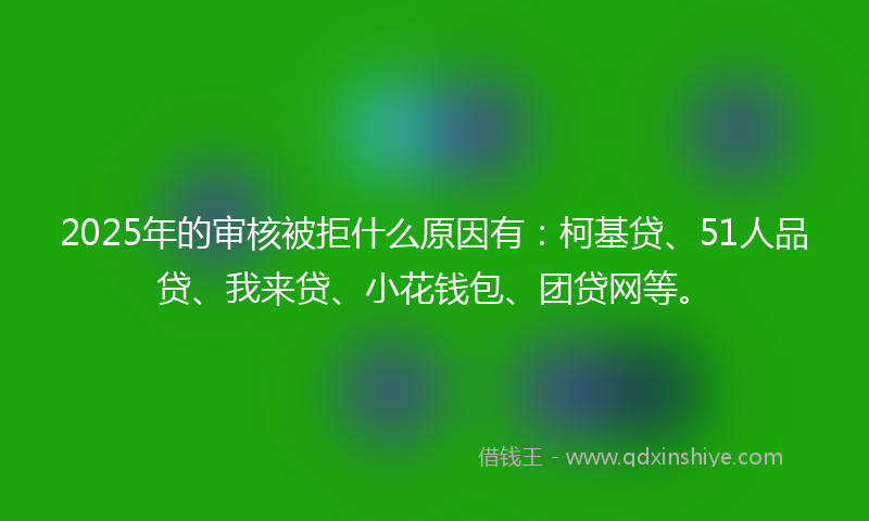 2025年的审核被拒什么原因有：柯基贷、51人品贷、我来贷、小花钱包、团贷网等。